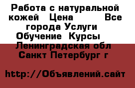 Работа с натуральной кожей › Цена ­ 500 - Все города Услуги » Обучение. Курсы   . Ленинградская обл.,Санкт-Петербург г.